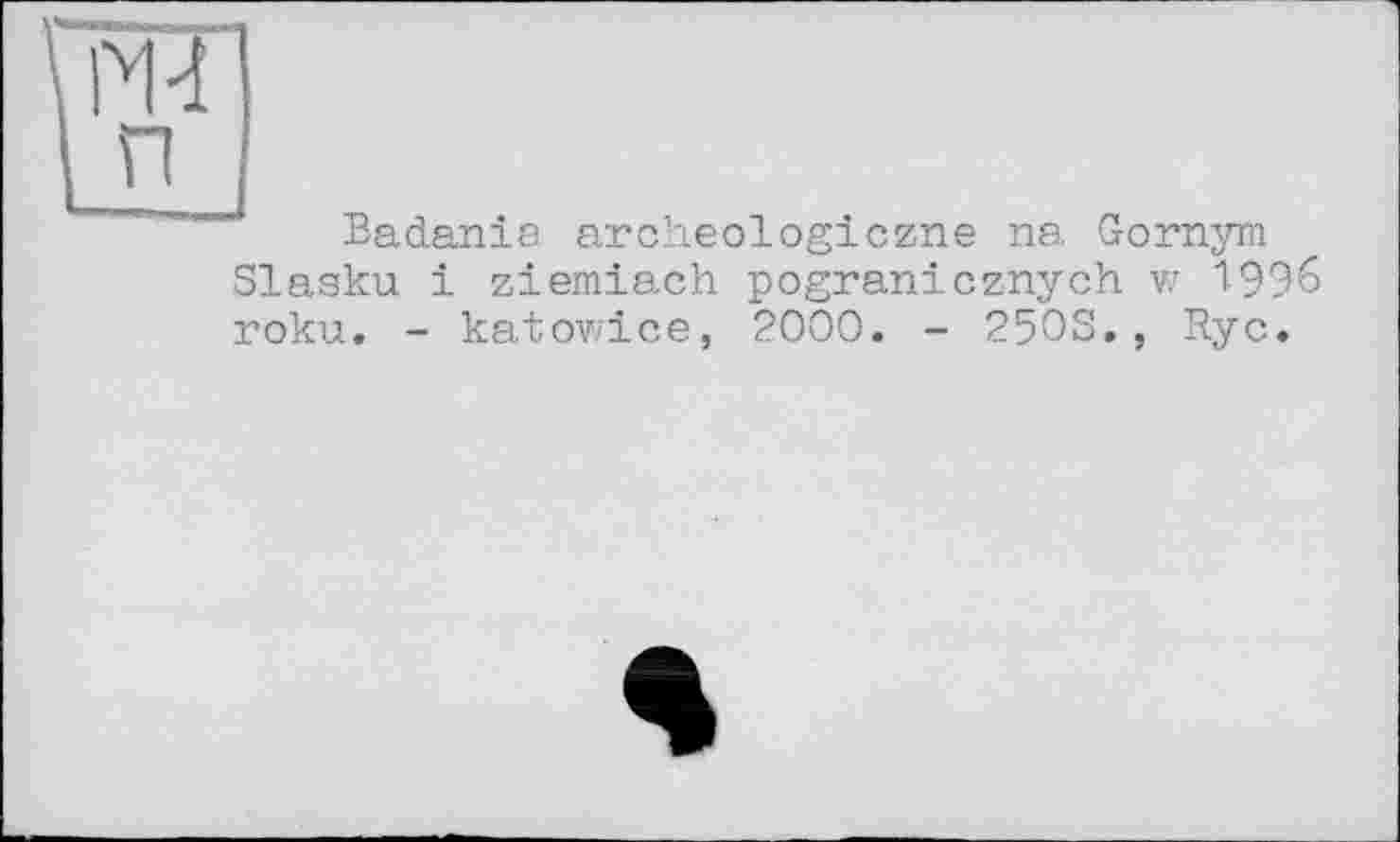 ﻿M-і
п
Badania. archeologiczne na Gomym Slasku і ziemiach pogranicznych w 1996 roku. - katowice, 2000. - 25OS., Ryc.